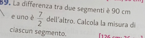 La differenza tra due segmenti è 90 cm
e uno è  7/2  dell’altro. Calcola la misura di 
ciascun segmento. [126