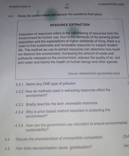 LimpopoDoE/Nov 2022 
ECON/P2 Grade 11 
NSC 
4.3 Study the extract below and answer the questions that follow. 
RESOURCE EXTRACTION 
Extraction of resources refers to the withdrawing of resources from the 
environment for human use. Due to the demands of the growing global 
population and the expectations of higher standards of living, there is a 
need to find sustainable and renewable resources to support modern 
life. The method we use to extract resources can determine how much 
we destruct the environment. Increasing the amount of waste and 
pollutants released on the environment, reduces the quality of air, soil 
and water and harms the health of human beings and other species. 
[Source: Adapted from ugc.berkeley.edu/] 
4.3.1. Name any ONE type of pollution. 
 
4.3.2. How do methods used in extracting resources affect the 
environment? 
4.3.3 Briefly describe the term renewable resources. 
4.3.4 Why is price based method important in protecting the 
environment? 
4.3.5 How can the government use education to ensure environmental 
sustainability? 
4.4 Discuss the characteristics of monopolistic competition. (2x4 
4.5 How does standardisation cause globalization? (4x