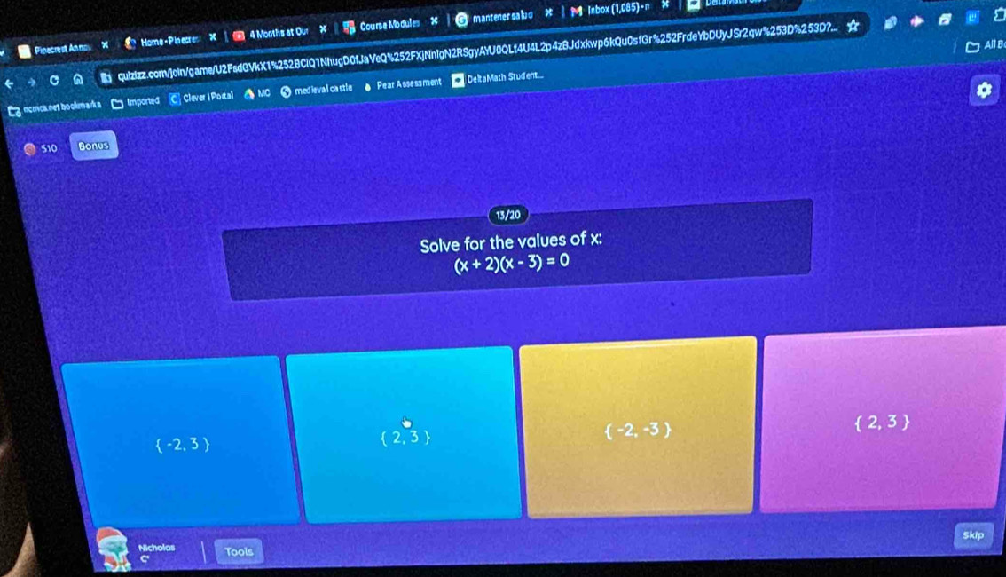 Home-PinecresX | 4 Months at Our Course Modules X mantenersaluo * | M Inbox(1,085)-n × bel
Pinecrest Annos quizizz.com/join/game/U2FadGVkX1%252BClQ1NhugD0fJaVeQ%252FXjNnIgN2RSgyAYU0QLf4U4L2p4zBJdxkwp6kQu0sfGr%252FrdeYbDUyJSr2qw%253D%253D?.... a
All B
Ez ncmcanet boomarks □ Imported C Clever 1Portal A MC x :
(x+2)(x-3)=0
 -2,3
beginarrayr 5  2,3 endarray
 -2,-3
 2,3
Skip
Nicholas Tools