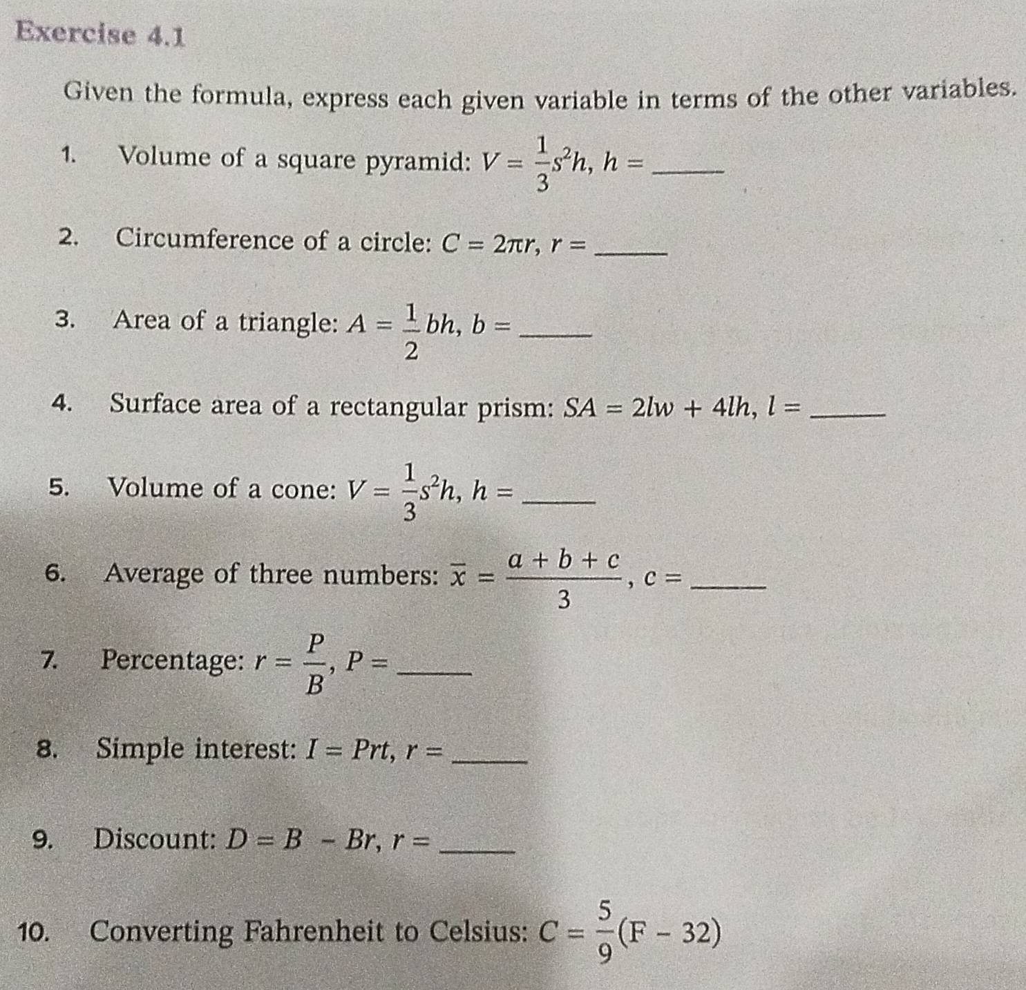 Given the formula, express each given variable in terms of the other variables. 
1. Volume of a square pyramid: V= 1/3 s^2h, h= _ 
2. Circumference of a circle: C=2π r, r= _ 
3. Area of a triangle: A= 1/2 bh, b= _ 
4. Surface area of a rectangular prism: SA=2lw+4lh, l= _ 
5. Volume of a cone: V= 1/3 s^2h, h= _ 
6. Average of three numbers: overline x= (a+b+c)/3 , c= _ 
7. Percentage: r= P/B , P= _ 
8. Simple interest: I=Prt, r= _ 
9. Discount: D=B-Br, r= _ 
10. Converting Fahrenheit to Celsius: C= 5/9 (F-32)