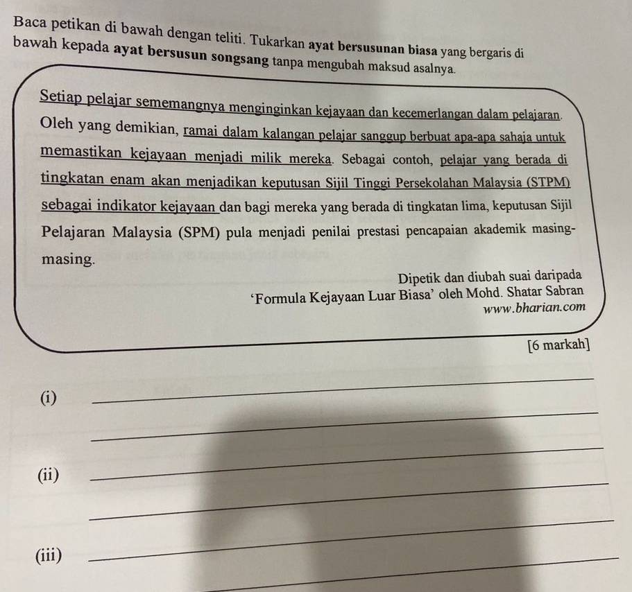 Baca petikan di bawah dengan teliti. Tukarkan ayat bersusunan biasa yang bergaris di 
bawah kepada ayat bersusun songsang tanpa mengubah maksud asalnya. 
Setiap pelajar sememangnya menginginkan kejayaan dan kecemerlangan dalam pelajaran. 
Oleh yang demikian, ramai dalam kalangan pelajar sanggup berbuat apa-apa sahaja untuk 
memastikan kejayaan menjadi milik mereka. Sebagai contoh, pelajar yang berada di 
tingkatan enam akan menjadikan keputusan Sijil Tinggi Persekolahan Malaysia (STPM) 
sebagai indikator kejayaan dan bagi mereka yang berada di tingkatan lima, keputusan Sijil 
Pelajaran Malaysia (SPM) pula menjadi penilai prestasi pencapaian akademik masing- 
masing. 
Dipetik dan diubah suai daripada 
‘Formula Kejayaan Luar Biasa’ oleh Mohd. Shatar Sabran 
www.bharian.com 
[6 markah] 
_ 
_ 
(i) 
(ii) 
_ 
_ 
(iii) 
_ 
_