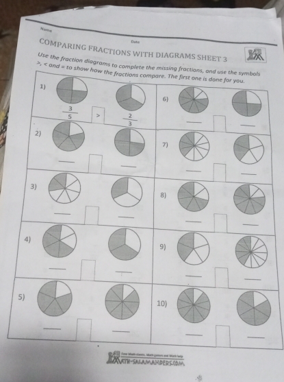 Note 
Date 
COMPARING FRACTIONS WITH DIAGRAMS SHEET 3 
Use the fraction diagrams to complete the missing fractions, and use the symbols
, and = to show how the fractions compare. The first one is done for you. 
1) 
6)
 3/5   2/3 
_ 
_ 
2) 
7) 
_ 
_ 
_ 
_ 
3) 
8) 
_ 
_ 
_ 
_ 
4) 
9) 
_ 
_ 
_ 
_ 
5) 
10) 
_ 
_ 
_ 
_ 
i cow bbath stamers, liketh gamors and burth help 
JTH-SALAMAMPERS (OM