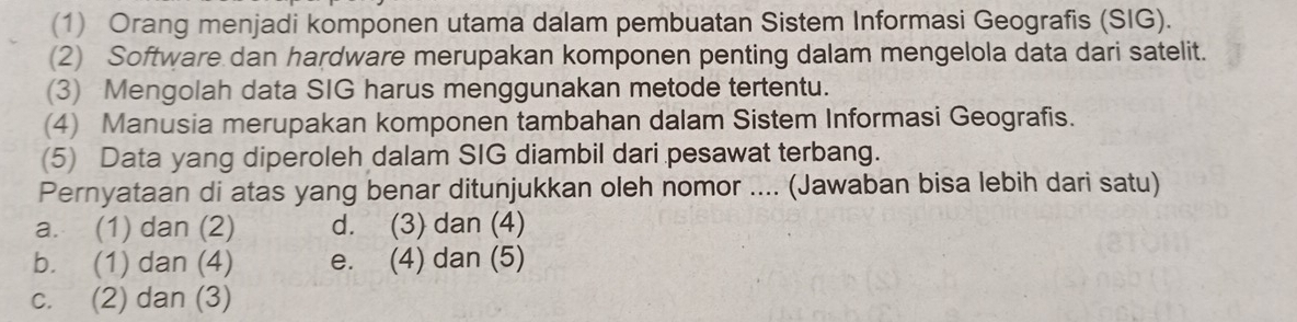 (1) Orang menjadi komponen utama dalam pembuatan Sistem Informasi Geografis (SIG).
(2) Software dan hardware merupakan komponen penting dalam mengelola data dari satelit.
(3) Mengolah data SIG harus menggunakan metode tertentu.
(4) Manusia merupakan komponen tambahan dalam Sistem Informasi Geografis.
(5) Data yang diperoleh dalam SIG diambil dari pesawat terbang.
Pernyataan di atas yang benar ditunjukkan oleh nomor .... (Jawaban bisa lebih dari satu)
a. (1) dan (2) d. (3) dan (4)
b. (1) dan (4) e. (4) dan (5)
c. (2) dan (3)