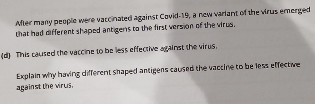 After many people were vaccinated against Covid-19, a new variant of the virus emerged 
that had different shaped antigens to the first version of the virus. 
(d) This caused the vaccine to be less effective against the virus. 
Explain why having different shaped antigens caused the vaccine to be less effective 
against the virus.