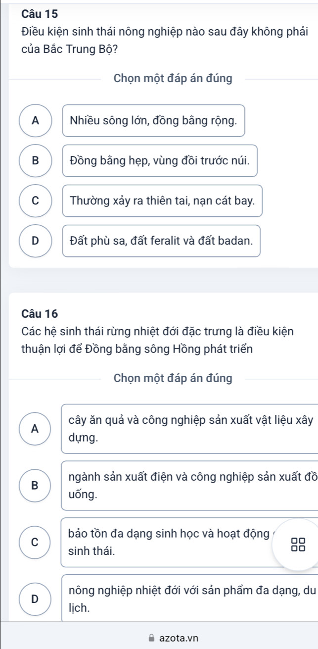 Điều kiện sinh thái nông nghiệp nào sau đây không phải
của Bắc Trung Bộ?
Chọn một đáp án đúng
A Nhiều sông lớn, đồng bằng rộng.
B Đồng bằng hẹp, vùng đồi trước núi.
C Thường xảy ra thiên tai, nạn cát bay.
D Đất phù sa, đất feralit và đất badan.
Câu 16
Các hệ sinh thái rừng nhiệt đới đặc trưng là điều kiện
thuận lợi để Đồng bằng sông Hồng phát triển
Chọn một đáp án đúng
A cây ăn quả và công nghiệp sản xuất vật liệu xây
dựng.
ngành sản xuất điện và công nghiệp sản xuất đồ
B uống.
bảo tồn đa dạng sinh học và hoạt động
C
0□
sinh thái.
□□
nông nghiệp nhiệt đới với sản phẩm đa dạng, du
D
lịch.
azota.vn