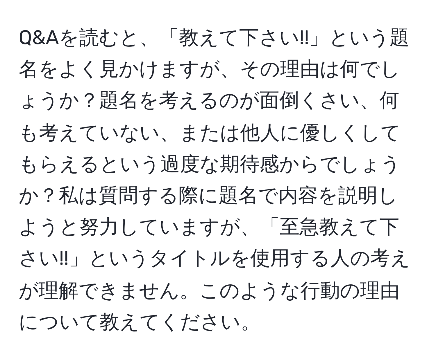 Q&Aを読むと、「教えて下さい!!」という題名をよく見かけますが、その理由は何でしょうか？題名を考えるのが面倒くさい、何も考えていない、または他人に優しくしてもらえるという過度な期待感からでしょうか？私は質問する際に題名で内容を説明しようと努力していますが、「至急教えて下さい!!」というタイトルを使用する人の考えが理解できません。このような行動の理由について教えてください。