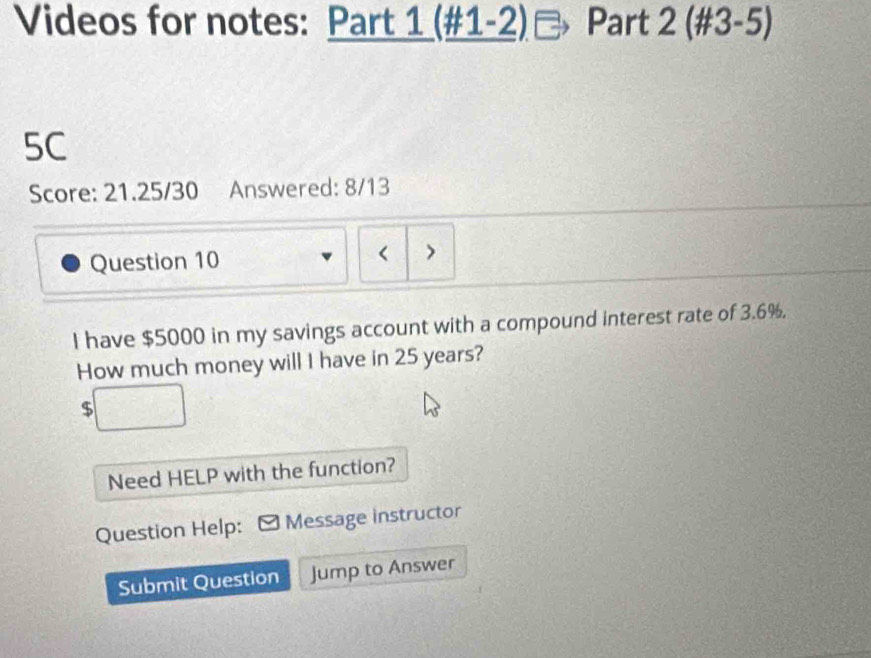 Videos for notes: Part 1 (#1-2) Part 2 (#3-5) 
5C 
Score: 21.25/30 Answered: 8/13 
Question 10 < > 
I have $5000 in my savings account with a compound interest rate of 3.6%. 
How much money will I have in 25 years?
$
Need HELP with the function? 
Question Help: Message instructor 
Submit Question Jump to Answer