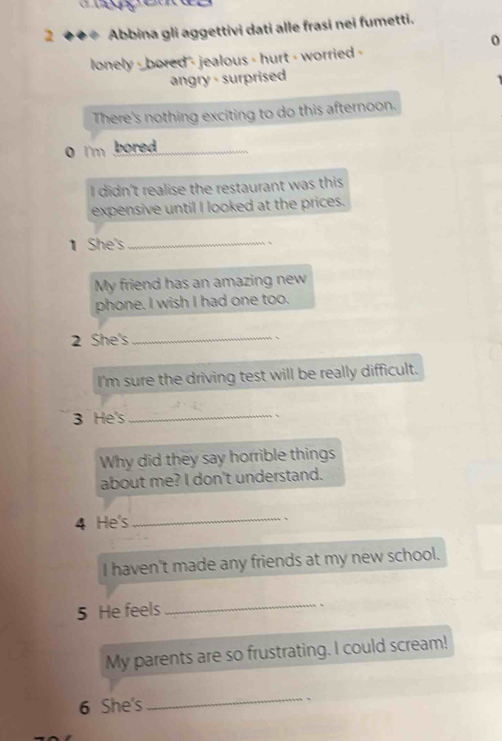 2 ◆◆◆ Abbina gli aggettivi dati alle frasi nei fumetti. 
0 
lonely - bored - jealous - hurt - worried - 
angry - surprised 
There's nothing exciting to do this afternoon. 
0 I'm bored . 
I didn't realise the restaurant was this 
expensive until I looked at the prices. 
1 She's_ 
、 
My friend has an amazing new 
phone. I wish I had one too. 
2 She's_ 
、 
I'm sure the driving test will be really difficult. 
3 He's _、 
Why did they say horrible things 
about me? I don't understand. 
4 He's_ 
、 
I haven't made any friends at my new school. 
5 He feels_ 
` 
My parents are so frustrating. I could scream! 
6 She's 
_ 
``