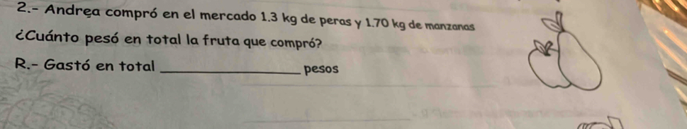 2.- Andrea compró en el mercado 1.3 kg de peras y 1.70 kg de manzanas 
¿Cuánto pesó en total la fruta que compró? 
R.- Gastó en total _pesos