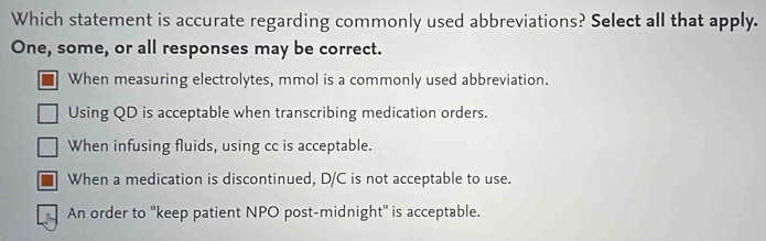 Which statement is accurate regarding commonly used abbreviations? Select all that apply.
One, some, or all responses may be correct.
When measuring electrolytes, mmol is a commonly used abbreviation.
Using QD is acceptable when transcribing medication orders.
When infusing fluids, using cc is acceptable.
When a medication is discontinued, D/C is not acceptable to use.
An order to ''keep patient NPO post-midnight'' is acceptable.