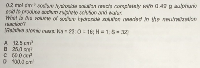 0.2moldm^(-3) sodium hydroxide solution reacts completely with 0.49 g sulphuric
acid to produce sodium sulphate solution and water.
What is the volume of sodium hydroxide solution needed in the neutralization
reaction?
[Relative atomic mass: Na=23; O=16; H=1; S=32]
A 12.5cm^3
B 25.0cm^3
C 50.0cm^3
D 100.0cm^3