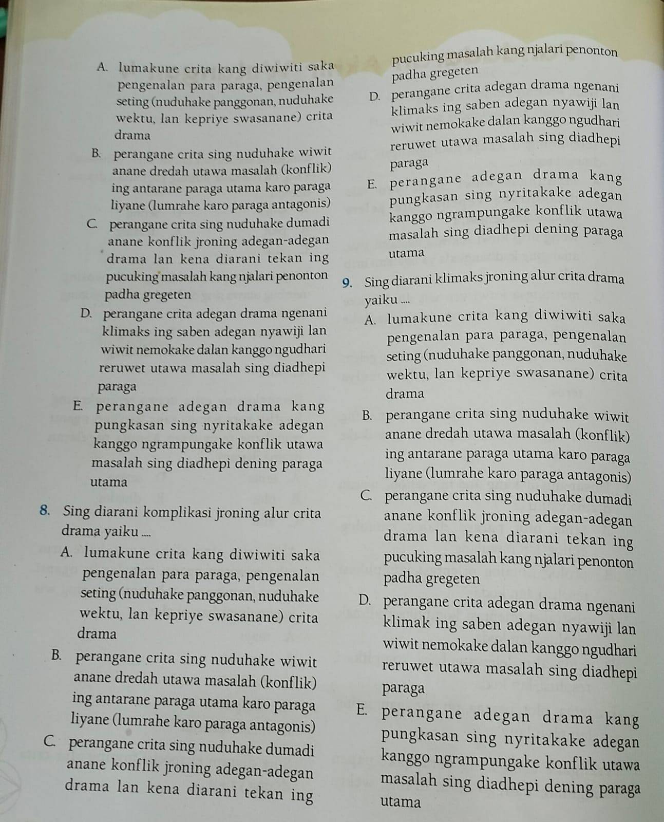 A. lumakune crita kang diwiwiti saka pucuking masalah kang njalari penonton
pengenalan para paraga, pengenalan
padha gregeten
seting (nuduhake panggonan, nuduhake D. perangane crita adegan drama ngenani
wektu, lan kepriye swasanane) crita klimaks ing saben adegan nyawiji lan
drama wiwit nemokake dalan kanggo ngudhari
B. perangane crita sing nuduhake wiwit reruwet utawa masalah sing diadhepi
anane dredah utawa masalah (konflik)
paraga
ing antarane paraga utama karo paraga E. perangane adegan drama kang
liyane (lumrahe karo paraga antagonis) pungkasan sing nyritakake adegan
C. perangane crita sing nuduhake dumadi  kanggo ngrampungake konflik utawa
anane konflik jroning adegan-adegan
masalah sing diadhepi dening paraga
drama lan kena diarani tekan ing utama
pucuking masalah kang njalari penonton 9. Sing diarani klimaks jroning alur crita drama
padha gregeten
yaiku ....
D. perangane crita adegan drama ngenani A. lumakune crita kang diwiwiti saka
klimaks ing saben adegan nyawiji lan
pengenalan para paraga, pengenalan
wiwit nemokake dalan kanggo ngudhari 
seting (nuduhake panggonan, nuduhake
reruwet utawa masalah sing diadhepi wektu, lan kepriye swasanane) crita
paraga
drama
E. perangane adegan drama kang B. perangane crita sing nuduhake wiwit
pungkasan sing nyritakake adegan anane dredah utawa masalah (konflik)
kanggo ngrampungake konflik utawa
masalah sing diadhepi dening paraga 
ing antarane paraga utama karo paraga
utama
liyane (lumrahe karo paraga antagonis)
C. perangane crita sing nuduhake dumadi
8. Sing diarani komplikasi jroning alur crita anane konflik jroning adegan-adegan
drama yaiku ....
drama lan kena diarani tekan ing
A. lumakune crita kang diwiwiti saka pucuking masalah kang njalari penonton
pengenalan para paraga, pengenalan padha gregeten
seting (nuduhake panggonan, nuduhake D. perangane crita adegan drama ngenani
wektu, lan kepriye swasanane) crita klimak ing saben adegan nyawiji lan
drama wiwit nemokake dalan kanggo ngudhari
B. perangane crita sing nuduhake wiwit reruwet utawa masalah sing diadhepi 
anane dredah utawa masalah (konflik) paraga
ing antarane paraga utama karo paraga E. perangane adegan drama kang
liyane (lumrahe karo paraga antagonis) pungkasan sing nyritakake adegan 
C. perangane crita sing nuduhake dumadi kanggo ngrampungake konflik utawa
anane konflik jroning adegan-adegan masalah sing diadhepi dening paraga 
drama lan kena diarani tekan ing utama