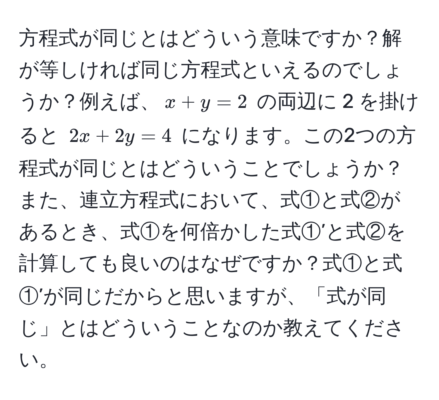 方程式が同じとはどういう意味ですか？解が等しければ同じ方程式といえるのでしょうか？例えば、$x + y = 2$ の両辺に 2 を掛けると $2x + 2y = 4$ になります。この2つの方程式が同じとはどういうことでしょうか？また、連立方程式において、式①と式②があるとき、式①を何倍かした式①’と式②を計算しても良いのはなぜですか？式①と式①’が同じだからと思いますが、「式が同じ」とはどういうことなのか教えてください。