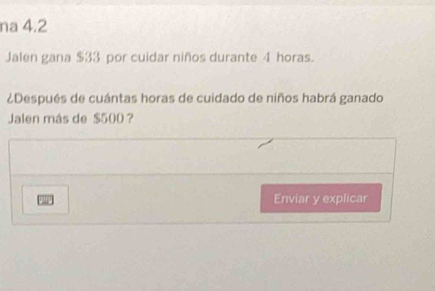 na 4.2 
Jalen gana $33 por cuidar niños durante 4 horas. 
¿Después de cuántas horas de cuidado de niños habrá ganado 
Jalen más de $500 ? 
Enviar y explicar