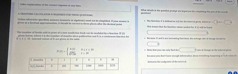 Parte
video explanation of the correct response at any time. What details in the question prompt are important for completing this part of the overa
A GRAPHING CALCULATOR IS REQUIRED FOR THESE QUESTIONS. question?
Unless otherwise specified, answers (numeric or algebraic) need not be simplified. If your answer is The function N is defined as h (r) for the interval given, which in ht=□ int=□
given as a decimal approximation, it should be correct to three places after the decimal point. This means that the function values needed for N(t) will be found 
The number of books sold in print of a new nonfiction book can be modeled by a function N(t)
, given below, where f is the number of months since publication and h is a continuous function for
0≤ t≤ 10 Selected values of h are given in the table. * Because N and h are increasing functions, the average rate of change should be
N(t)=beginarrayl h(t)0≤ t≤ 10  8700t^4/3t^2+100 t>10endarray.
Note that you can only find the □ downarrow i rate of change on the interval given.
because you don't have enough information about everything happening at sach value of t
between the endpoints of the interval.