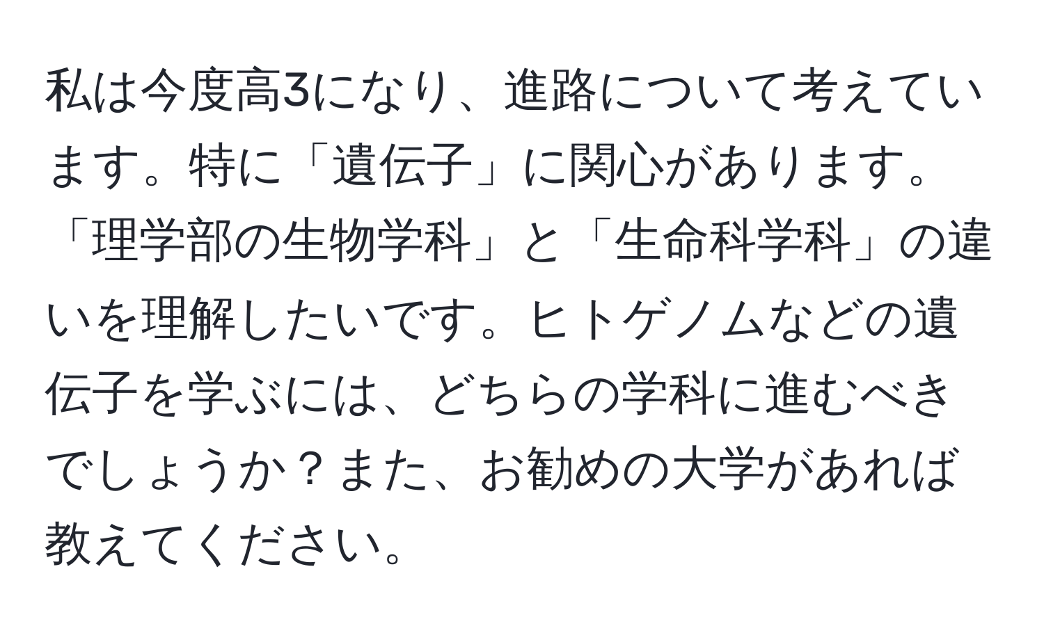 私は今度高3になり、進路について考えています。特に「遺伝子」に関心があります。「理学部の生物学科」と「生命科学科」の違いを理解したいです。ヒトゲノムなどの遺伝子を学ぶには、どちらの学科に進むべきでしょうか？また、お勧めの大学があれば教えてください。