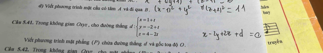 Viết phương trình mặt cầu có tâm A và đi qua B. 
:hân 
bay 
Câu 5.41. Trong không gian Oxyz , cho đường thẳng d : d:beginarrayl x=1+t y=-2+t z=4-2tendarray.
Viết phương trình mặt phẳng (P) chứa đường thẳng ơ và gốc toạ độ O. 
truyền 
Câu 5.42. Trong không gian Qxvz, cho mặt