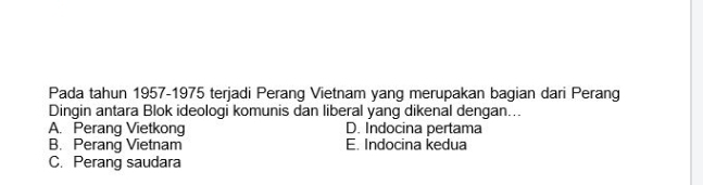 Pada tahun 1957-1975 terjadi Perang Vietnam yang merupakan bagian dari Perang
Dingin antara Blok ideologi komunis dan liberal yang dikenal dengan...
A. Perang Vietkong D. Indocina pertama
B. Perang Vietnam E. Indocina kedua
C. Perang saudara