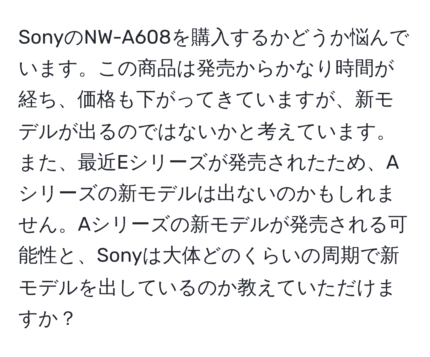 SonyのNW-A608を購入するかどうか悩んでいます。この商品は発売からかなり時間が経ち、価格も下がってきていますが、新モデルが出るのではないかと考えています。また、最近Eシリーズが発売されたため、Aシリーズの新モデルは出ないのかもしれません。Aシリーズの新モデルが発売される可能性と、Sonyは大体どのくらいの周期で新モデルを出しているのか教えていただけますか？