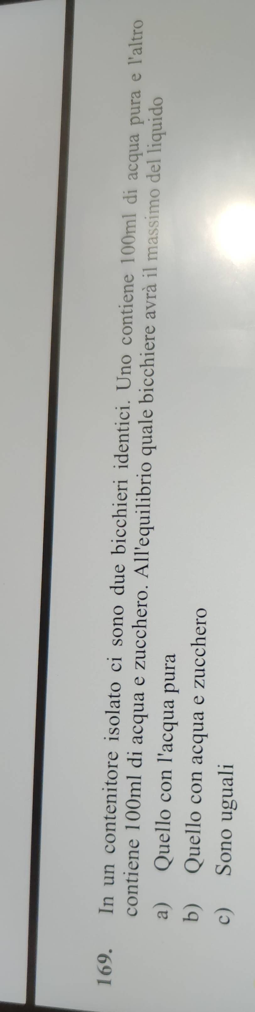 In un contenitore isolato ci sono due bicchieri identici. Uno contiene 100ml di acqua pura e l'altro
contiene 100ml di acqua e zucchero. All'equilibrio quale bicchiere avrà il massimo del liquido
a) Quello con l'acqua pura
b) Quello con acqua e zucchero
c) Sono uguali