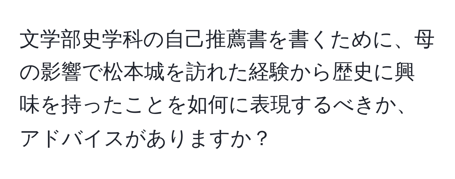 文学部史学科の自己推薦書を書くために、母の影響で松本城を訪れた経験から歴史に興味を持ったことを如何に表現するべきか、アドバイスがありますか？