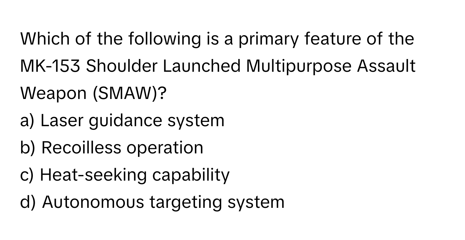 Which of the following is a primary feature of the MK-153 Shoulder Launched Multipurpose Assault Weapon (SMAW)? 
a) Laser guidance system
b) Recoilless operation
c) Heat-seeking capability
d) Autonomous targeting system