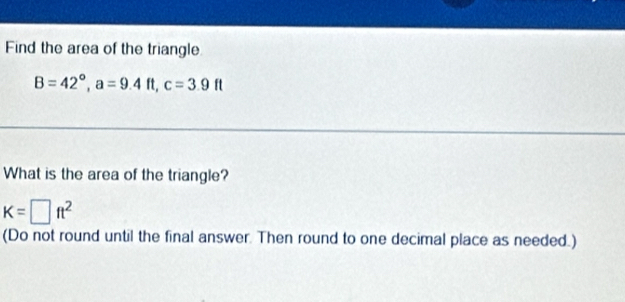 Find the area of the triangle
B=42°, a=9.4ft, c=3.9ft
What is the area of the triangle?
K=□ ft^2
(Do not round until the final answer. Then round to one decimal place as needed.)