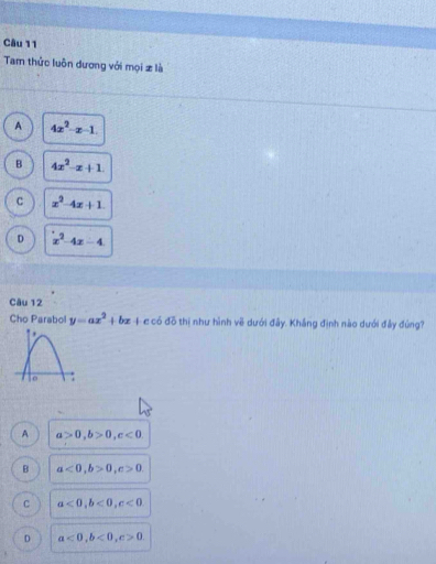 Tam thức luôn dương với mọi z là
A 4x^2-x-1.
B 4x^2-x+1.
C x^2-4x+1.
D x^2-4x-4
Câu 12
Cho Parabol y=ax^2+bx+cc6ddelta th| như hình vẽ dưới đây. Khắng định nào dưới đầy đúng?
A a>0, b>0, c<0</tex>
B a<0</tex>, b>0, c>0.
C a<0</tex>, b<0</tex>, c<0</tex>.
D a<0</tex>, b<0</tex>, c>0.