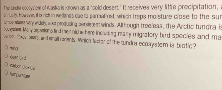 The tundra ecosystem of Alaska is known as a “cold desert.” It receives very little precipitation, a
annually. However, it is rich in wetlands due to permafrost, which traps moisture close to the sur
temperatures vary widely, also producing persistent winds. Although treeless, the Arctic tundra is
ecosystem. Many organisms find their niche here including many migratory bird species and ma
caribou, foxes, bears, and small rodents. Which factor of the tundra ecosystem is biotic?
wind
dead bird
carbon dioxide
temperature