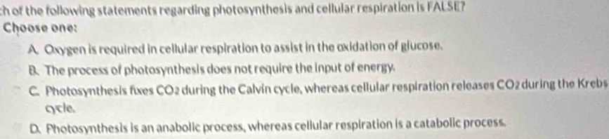 ch of the following statements regarding photosynthesis and cellular respiration is FALSE 
Choose one:
A. Oxygen is required in cellular respiration to assist in the oxidation of glucose.
B. The process of photosynthesis does not require the input of energy.
C. Photosynthesis fixes CO2 during the Calvin cycle, whereas cellular respiration releases CO2 during the Krebs
cycle.
D. Photosynthesis is an anabolic process, whereas cellular respiration is a catabolic process.