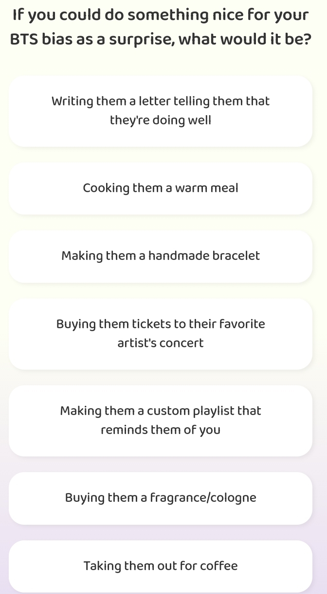 If you could do something nice for your
BTS bias as a surprise, what would it be?
Writing them a letter telling them that
they're doing well
Cooking them a warm meal
Making them a handmade bracelet
Buying them tickets to their favorite
artist's concert
Making them a custom playlist that
reminds them of you
Buying them a fragrance/cologne
Taking them out for coffee