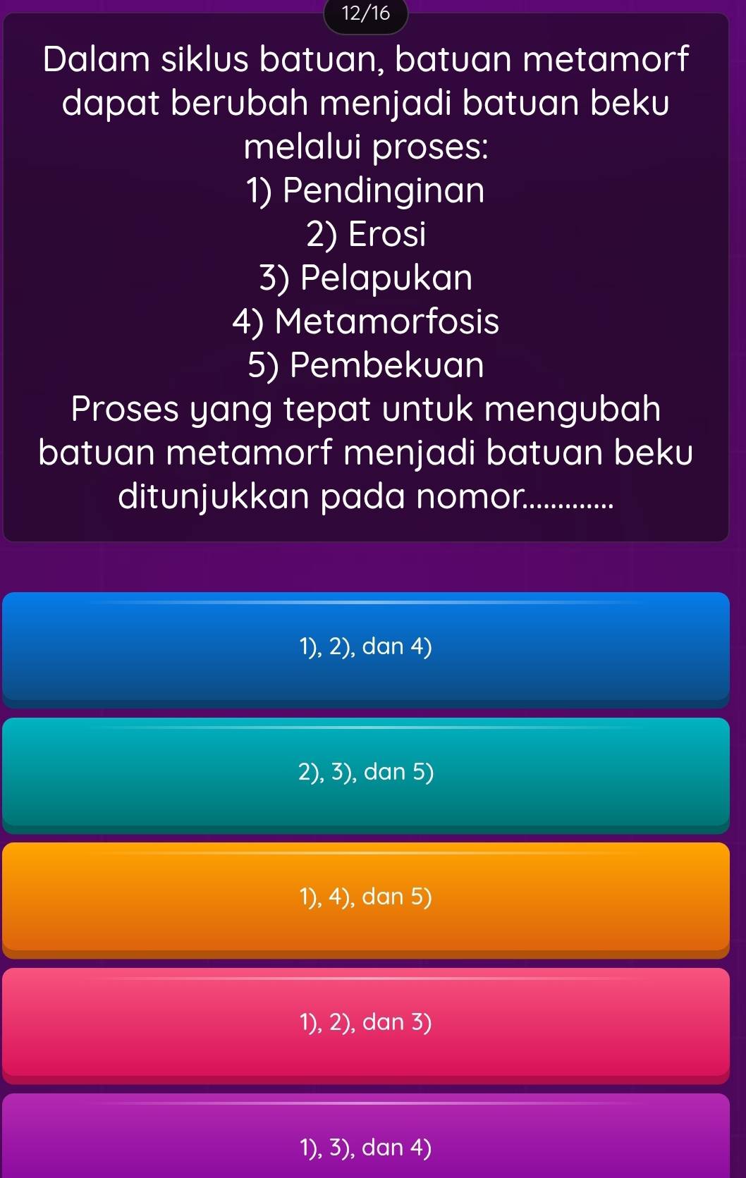 12/16
Dalam siklus batuan, batuan metamorf
dapat berubah menjadi batuan beku
melalui proses:
1) Pendinginan
2) Erosi
3) Pelapukan
4) Metamorfosis
5) Pembekuan
Proses yang tepat untuk mengubah
batuan metamorf menjadi batuan beku
ditunjukkan pada nomor._
1), 2), dan 4)
2), 3), dan 5)
1), 4), dan 5)
1), 2), dan 3)
1), 3), dan 4)