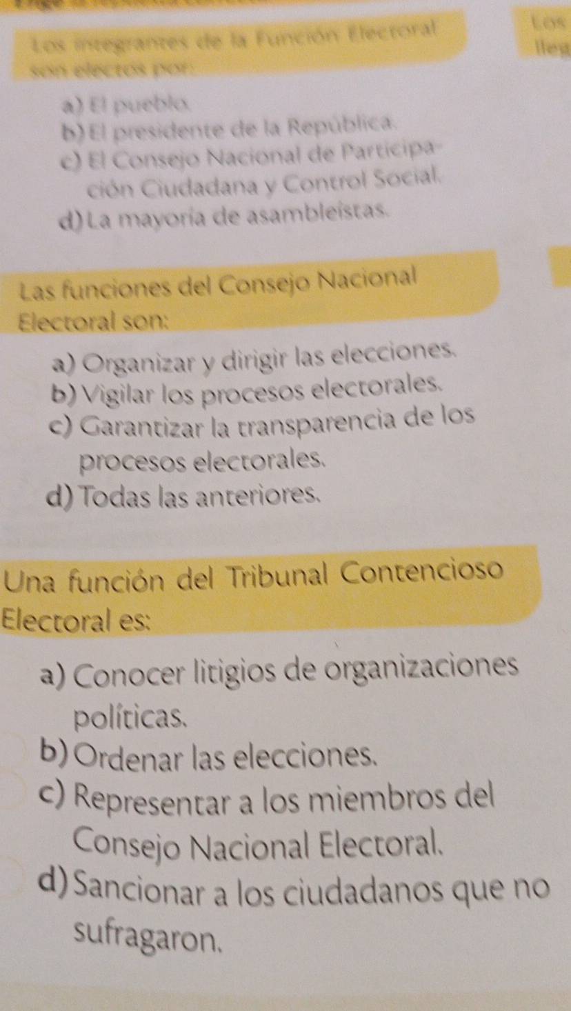 Los integrantes de la Función Electoral
Los
llest
son electos por:
a) El pueblo.
b)El presidente de la República.
c) El Consejo Nacional de Participa
ción Ciudadana y Control Social.
d) La mayoría de asambleístas.
Las funciones del Consejo Nacional
Electoral son:
a) Organizar y dirigir las elecciones.
b) Vigilar los procesos electorales.
c) Garantizar la transparencia de los
procesos electorales.
d) Todas las anteriores.
Una función del Tribunal Contencioso
Electoral es:
a) Conocer litigios de organizaciones
políticas.
b) Ordenar las elecciones.
c) Representar a los miembros del
Consejo Nacional Electoral.
d) Sancionar a los ciudadanos que no
sufragaron.