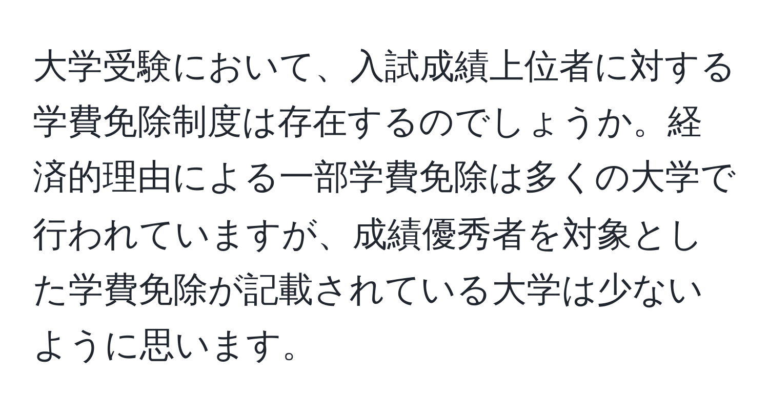 大学受験において、入試成績上位者に対する学費免除制度は存在するのでしょうか。経済的理由による一部学費免除は多くの大学で行われていますが、成績優秀者を対象とした学費免除が記載されている大学は少ないように思います。