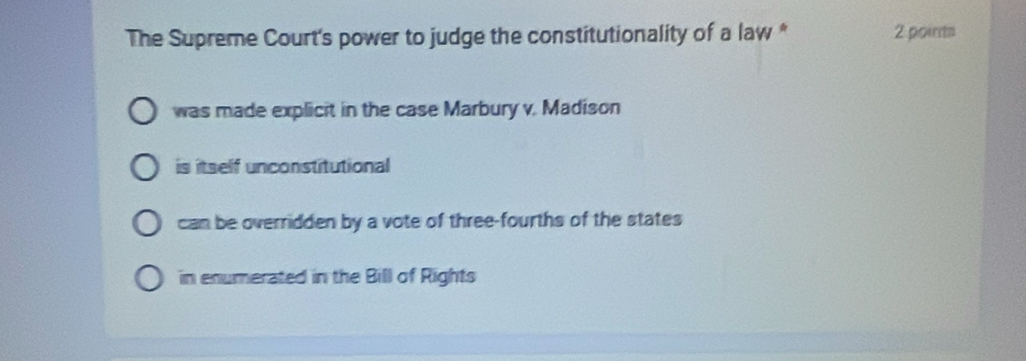 The Supreme Court's power to judge the constitutionality of a law * 2 poir
was made explicit in the case Marbury v. Madison
is itself unconstitutional
can be overridden by a vote of three-fourths of the states
in enumerated in the Bill of Rights