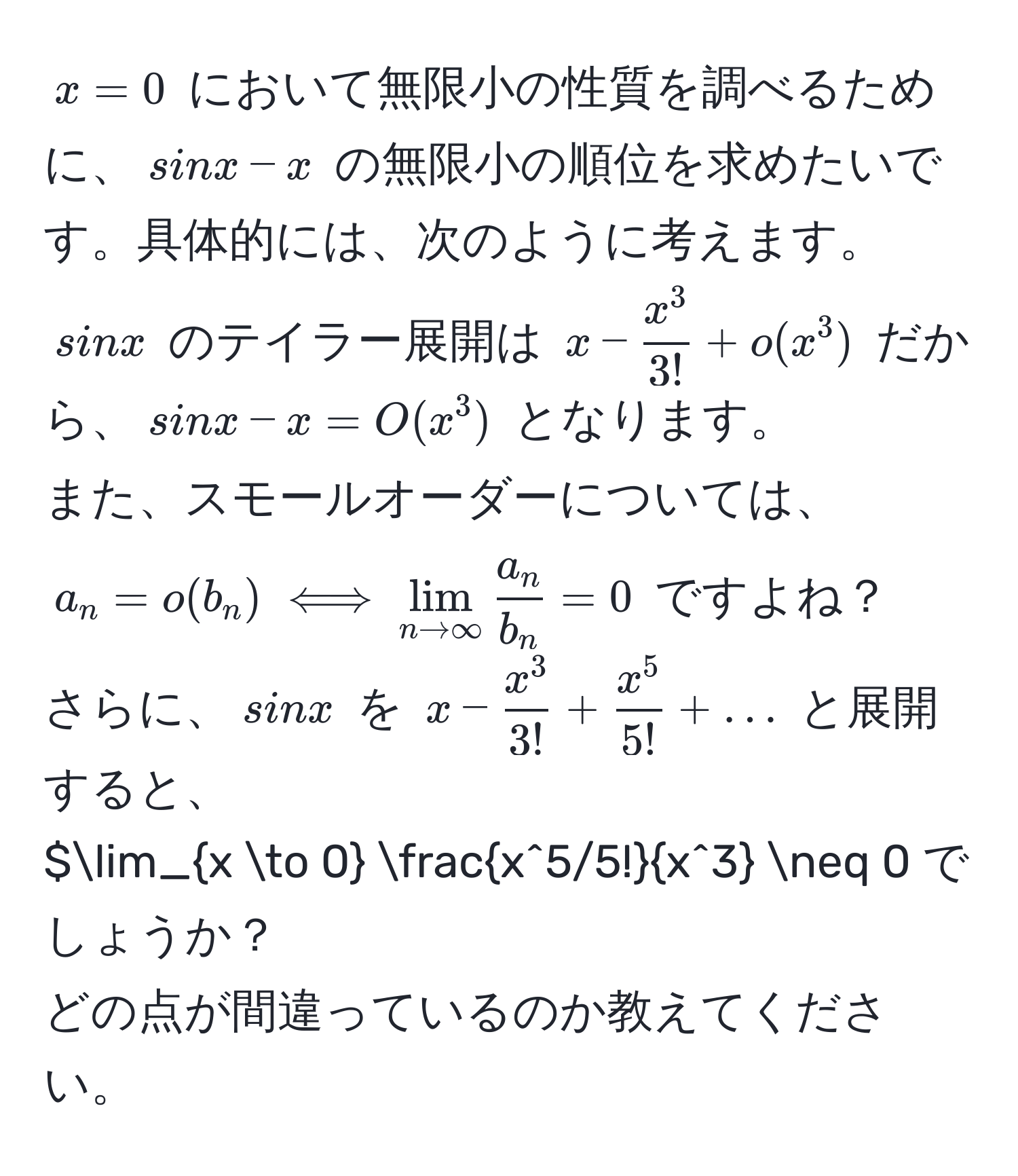 $x=0$ において無限小の性質を調べるために、$sin x - x$ の無限小の順位を求めたいです。具体的には、次のように考えます。  
$sin x$ のテイラー展開は $x - fracx^33! + o(x^(3)$ だから、$sin x - x = O(x^3)$ となります。  
また、スモールオーダーについては、$a_n = o(b_n) iff lim_n to ∈fty)  a_n/b_n  = 0$ ですよね？  
さらに、$sin x$ を $x - fracx^33! + fracx^55! + ...$ と展開すると、  
$lim_x to 0 fracx^(5/5!)x^3 != 0 でしょうか？  
どの点が間違っているのか教えてください。