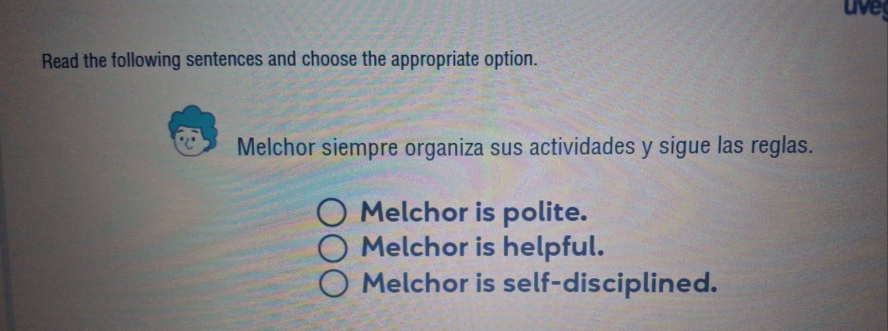 uve
Read the following sentences and choose the appropriate option.
Melchor siempre organiza sus actividades y sigue las reglas.
Melchor is polite.
Melchor is helpful.
Melchor is self-disciplined.