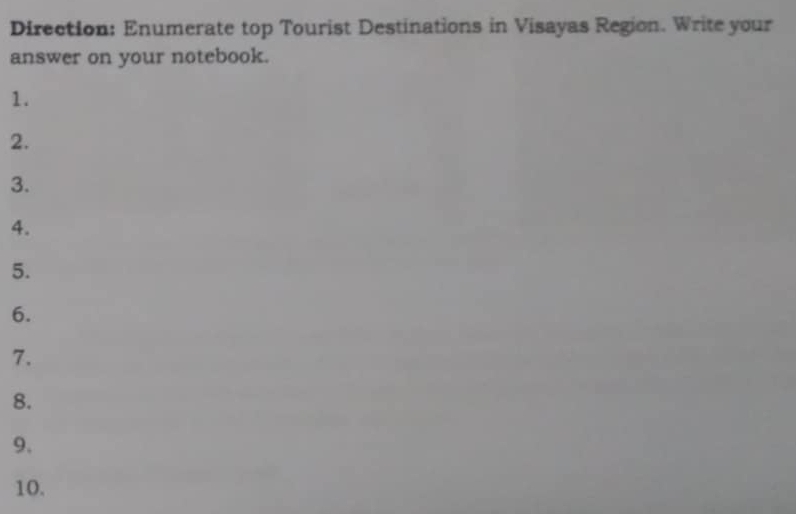 Direction: Enumerate top Tourist Destinations in Visayas Region. Write your 
answer on your notebook. 
1. 
2. 
3. 
4. 
5. 
6. 
7. 
8. 
9. 
10.