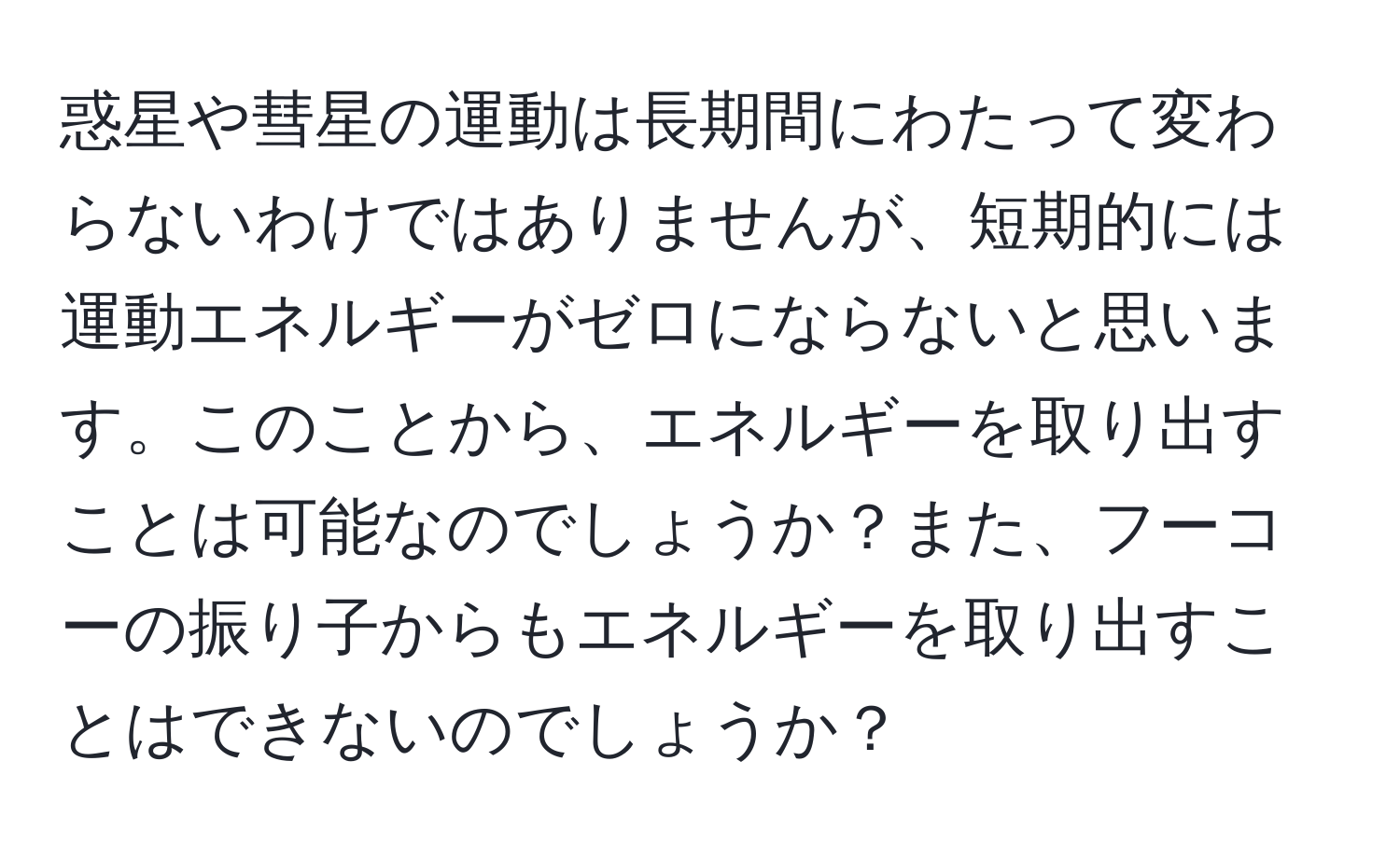 惑星や彗星の運動は長期間にわたって変わらないわけではありませんが、短期的には運動エネルギーがゼロにならないと思います。このことから、エネルギーを取り出すことは可能なのでしょうか？また、フーコーの振り子からもエネルギーを取り出すことはできないのでしょうか？