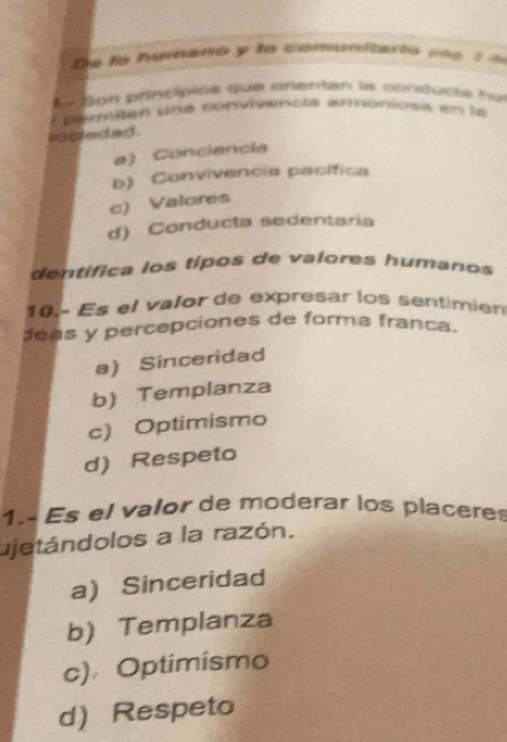 lo humano y lo comumitario p e t a
Ee ton principiós que anentan la conducte ha
lpemiten une corvivencla arnoniosa en la
iogeded
a) Conciencia
b) Convivencia pacífica
c) Valores
d) Conducta sedentaria
dentifica los típos de valores humanos 
10 Es el valor de expresar los sentimien
deas y percepciones de forma franca.
a) Sinceridad
b) Templanza
c) Optimismo
d) Respeto
1. Es el valor de moderar los placeres
ujetándolos a la razón.
a) Sinceridad
b) Templanza
c) Optimismo
dRespeto