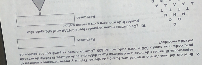 En el día del niño, Amelia organizó una función de títeres. Treinta y nueve personas asistieron al 
espectáculo. El número de niños que asistieron fue el doble que el de adultos. El boleto de entrada 
para cada niño cuesta $20 y para cada adulto $35. ¿Cuánto dinero se juntó por los boletos de 
entrada vendidos? 
Respuesta 
10. ¿De cuántas maneras puedes leer CONTAR en el triángulo, sólo 
puedes ir de una letra a otra vecina a ella? 
B 
Respuesta 
R