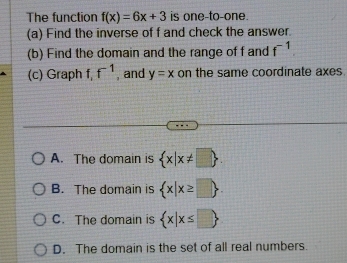 The function f(x)=6x+3 is one-to-one.
(a) Find the inverse of f and check the answer.
(b) Find the domain and the range of f and f^(-1). 
(c) Graph f f^(-1) , and y=x on the same coordinate axes
A. The domain is  x|x!= □ 
B. The domain is  x|x≥ □ .
C. The domain is  x|x≤ □ 
D. The domain is the set of all real numbers.