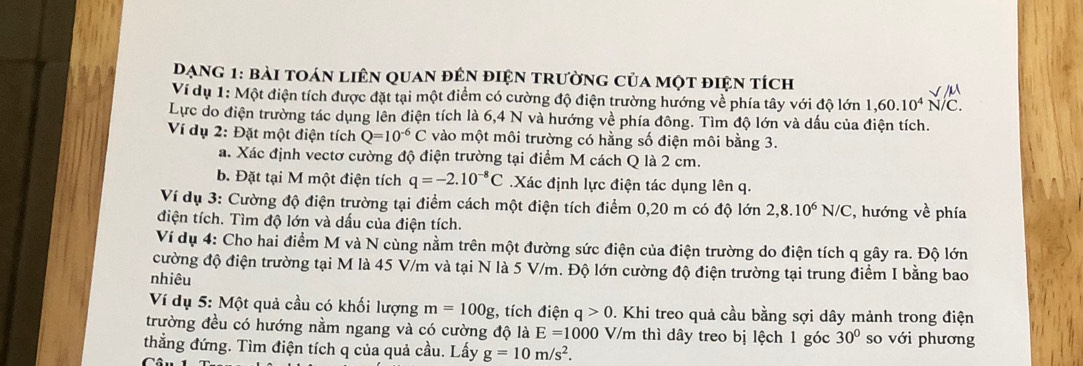 Đạng 1: bài toán liên quan đên điện trường của một điện tích
Ví dụ 1: Một điện tích được đặt tại một điểm có cường độ điện trường hướng về phía tây với độ lớn 1,60.10^4N/C.
Lực do điện trường tác dụng lên điện tích là 6,4 N và hướng về phía đông. Tìm độ lớn và dấu của điện tích.
Ví dụ 2: Đặt một điện tích Q=10^(-6)C vào một môi trường có hằng số điện môi bằng 3.
a. Xác định vectơ cường độ điện trường tại điểm M cách Q là 2 cm.
b. Đặt tại M một điện tích q=-2.10^(-8)C Xác định lực điện tác dụng lên q.
Ví dụ 3: Cường độ điện trường tại điểm cách một điện tích điểm 0,20 m có độ lớn 2,8.10^6N/C , hướng về phía
điện tích. Tìm độ lớn và dấu của điện tích.
Ví dụ 4: Cho hai điểm M và N cùng nằm trên một đường sức điện của điện trường do điện tích q gây ra. Độ lớn
cường độ điện trường tại M là 45 V/m và tại N là 5 V/m. Độ lớn cường độ điện trường tại trung điểm I bằng bao
nhiêu
Ví dụ 5: Một quả cầu có khối lượng m=100g;, tích điện q>0 0. Khi treo quả cầu bằng sợi dây mảnh trong điện
trường đều có hướng nằm ngang và có cường độ là E=1000 V/m thì dây treo bị lệch 1 góc 30° so với phương
thẳng đứng. Tìm điện tích q của quả cầu. Lấy g=10m/s^2.