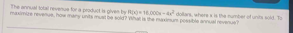 The annual total revenue for a product is given by R(x)=16,000x-4x^2 dollars, where x is the number of units sold. To 
maximize revenue, how many units must be sold? What is the maximum possible annual revenue?