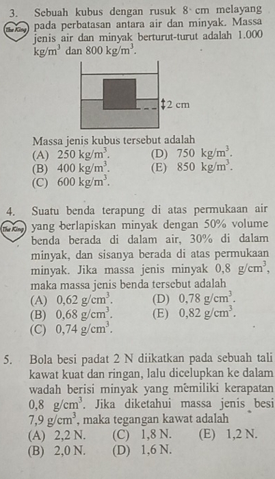 Sebuah kubus dengan rusuk 8 cm melayang
1 pada perbatasan antara air dan minyak. Massa
jenis air dan minyak berturut-turut adalah 1.000
kg/m^3dan800kg/m^3.
2 cm
Massa jenis kubus tersebut adalah
(A) 250kg/m^3. (D) 750kg/m^3.
(B) 400kg/m^3. (E) 850kg/m^3.
(C) 600kg/m^3. 
4. Suatu benda terapung di atas permukaan air
m) yang berlapiskan minyak dengan 50% volume
benda berada di dalam air, 30% di dalam
minyak, dan sisanya berada di atas permukaan
minyak. Jika massa jenis minyak 0,8g/cm^3, 
maka massa jenis benda tersebut adalah
(A) 0,62g/cm^3. (D) 0,78g/cm^3.
(B) 0,68g/cm^3. (E) 0,82g/cm^3.
(C) 0,74g/cm^3. 
5. Bola besi padat 2 N diikatkan pada sebuah tali
kawat kuat dan ringan, lalu dicelupkan ke dalam
wadah berisi minyak yang memiliki kerapatan
0, 8g/cm^3. Jika diketahui massa jenis besi
7,9g/cm^3 , maka tegangan kawat adalah
(A) 2,2 N. (C) 1,8 N. (E) 1,2 N.
(B) 2,0 N. (D) 1,6 N.