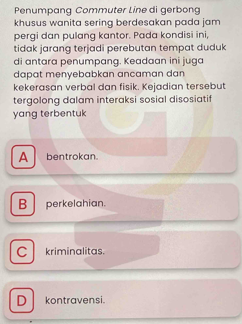 Penumpang Commuter Line di gerbong
khusus wanita sering berdesakan pada jam 
pergi dan pulang kantor. Pada kondisi ini,
tidak jarang terjadi perebutan tempat duduk
di antara penumpang. Keadaan ini juga
dapat menyebabkan ancaman dan 
kekerasan verbal dan fisik. Kejadian tersebut
tergolong dalam interaksi sosial disosiatif
yang terbentuk
A bentrokan.
B perkelahian.
C kriminalitas.
D kontravensi.