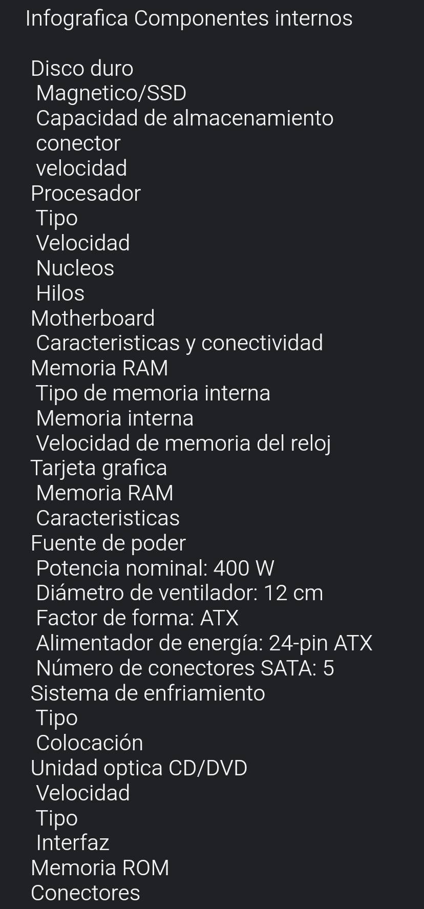 Infografica Componentes internos 
Disco duro 
Magnetico/SSD 
Capacidad de almacenamiento 
conector 
velocidad 
Procesador 
Tipo 
Velocidad 
Nucleos 
Hilos 
Motherboard 
Caracteristicas y conectividad 
Memoria RAM 
Tipo de memoria interna 
Memoria interna 
Velocidad de memoria del reloj 
Tarjeta grafica 
Memoria RAM 
Caracteristicas 
Fuente de poder 
Potencia nominal: 400 W
Diámetro de ventilador: 12 cm
Factor de forma: ATX 
Alimentador de energía: 24-pin ATX 
Número de conectores SATA: 5 
Sistema de enfriamiento 
Tipo 
Colocación 
Unidad optica CD/DVD 
Velocidad 
Tipo 
Interfaz 
Memoria ROM 
Conectores