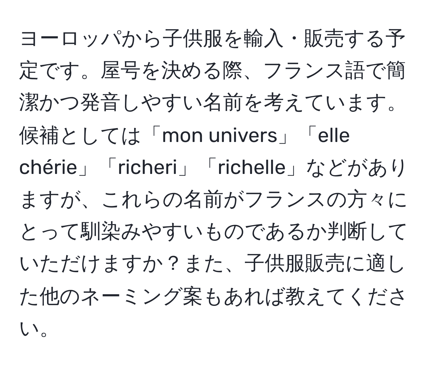 ヨーロッパから子供服を輸入・販売する予定です。屋号を決める際、フランス語で簡潔かつ発音しやすい名前を考えています。候補としては「mon univers」「elle chérie」「richeri」「richelle」などがありますが、これらの名前がフランスの方々にとって馴染みやすいものであるか判断していただけますか？また、子供服販売に適した他のネーミング案もあれば教えてください。