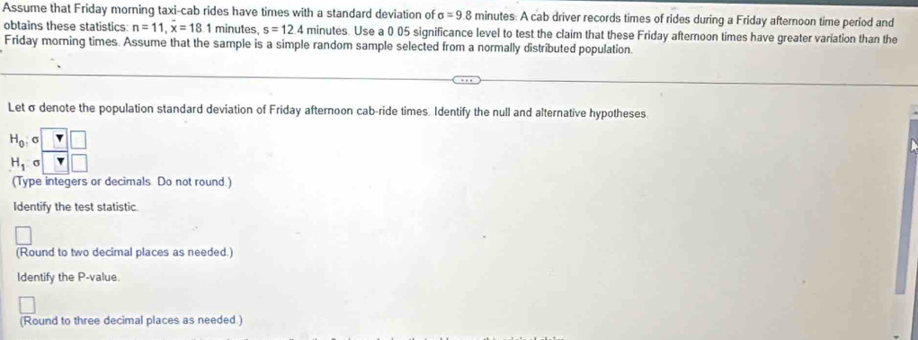 Assume that Friday morning taxi-cab rides have times with a standard deviation of sigma =9.8 minutes : A cab driver records times of rides during a Friday afternoon time period and 
obtains these statistics n=11, x=18 1 minutes s=12.4 minutes. Use a 0 05 significance level to test the claim that these Friday afternoon times have greater variation than the 
Friday morning times. Assume that the sample is a simple random sample selected from a normally distributed population. 
Letσ denote the population standard deviation of Friday afternoon cab-ride times. Identify the null and alternative hypotheses.
H_0, σ  r/r  □ /□  
H_1 3/
(Type integers or decimals Do not round.) 
Identify the test statistic 
(Round to two decimal places as needed.) 
Identify the P -value. 
(Round to three decimal places as needed.)