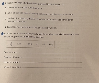 The result of which situation is best estimated by the integer -7?
A The temperature fails 1.9°F from 4.3"F.
B A hot-air balloon rises 4.1 m from the ground and then rises 2.3 m more.
C A submarine dives 3.8 ft below the surface of the ocean and then dives
another 2.5 ft down.
D Laqueta owes her brother $3.85. She gives him $2.45.
B Consider the numbers below. Use two of the numbers to make the greatest sum.
difference, product, and quotient possible.
-5 1/2  3.75 -20.8 B -4 11 1/4 
Greatest sum_
Greatest difference:_
Greatest product:_
Greatest quotient:_